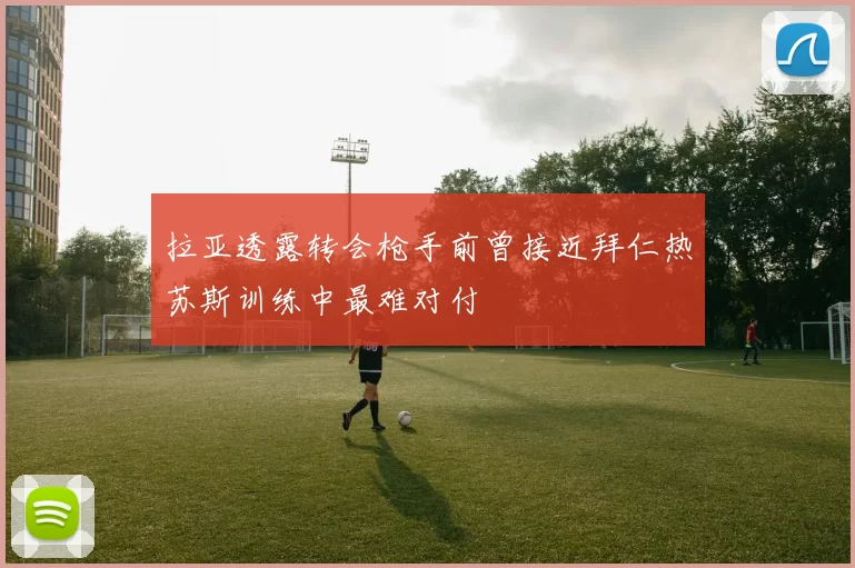 拉亚透露转会枪手前曾接近拜仁热苏斯训练中最难对付