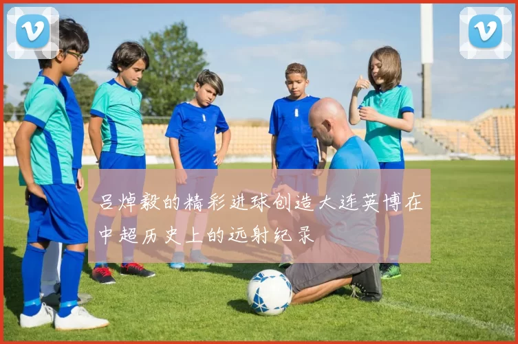 吕焯毅的精彩进球创造大连英博在中超历史上的远射纪录