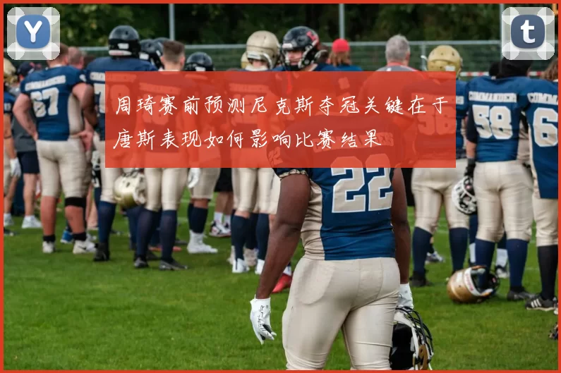 周琦赛前预测尼克斯夺冠关键在于唐斯表现如何影响比赛结果