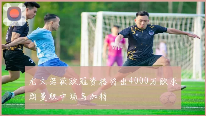 尤文若获欧冠资格将出4000万欧求购曼联中场乌加特