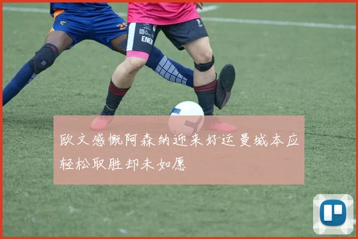 欧文感慨阿森纳迎来好运曼城本应轻松取胜却未如愿