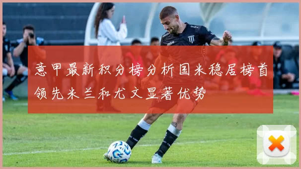 意甲最新积分榜分析国米稳居榜首领先米兰和尤文显著优势